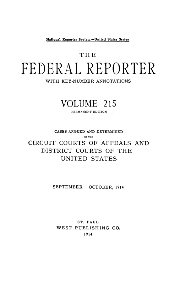 handle is hein.cases/fedrep0215 and id is 1 raw text is: National Reporter System-United States Series

THE
FEDERAL REPORTER
WITH KEY-NUMBER ANNOTATIONS
VOLUME 215
PERMANENT EDITION
CASES ARGUED AND DETERMINED
CIRCUIT COURTS OF APPEALS AND
DISTRICT COURTS OF THE
UNITED STATES
SEPTEMBER - OCTOBER, 1914
ST. PAUL
WEST PUBLISHING CO.
1914


