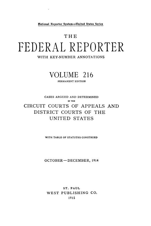handle is hein.cases/fedrep0216 and id is 1 raw text is: National Reporter System-United States Series

THE
FEDERAL REPORTER
WITH KEY-NUMBER ANNOTATIONS
VOLUME 216
PERMANENT EDITION
CASES ARGUED AND DETERMINED
nl THE
CIRCUIT COURTS OF APPEALS AND
DISTRICT COURTS OF THE
UNITED STATES
WITH TABLE OF STATUTES CONSTRUED
OCTOBER-DECEMBER, 1914
ST. PAUL
WEST PUBLISHING CO.
1915


