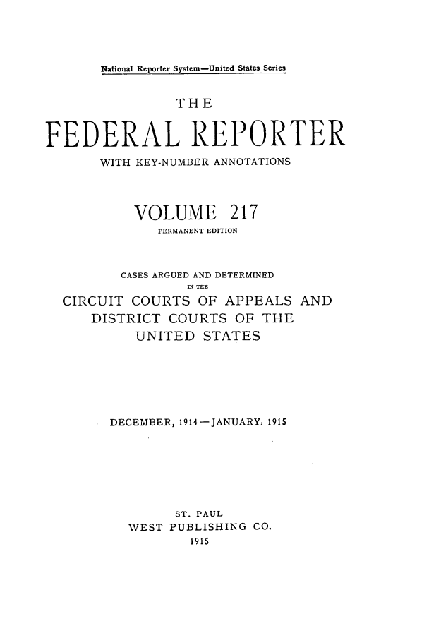 handle is hein.cases/fedrep0217 and id is 1 raw text is: National Reporter System-United States Series

THE
FEDERAL REPORTER
WITH KEY-NUMBER ANNOTATIONS
VOLUME      217
PERMANENT EDITION
CASES ARGUED AND DETERMINED
. THE
CIRCUIT COURTS OF APPEALS AND
DISTRICT COURTS OF THE
UNITED STATES
DECEMBER, 1914-JANUARY, 1915
ST. PAUL
WEST PUBLISHING CO.
1915


