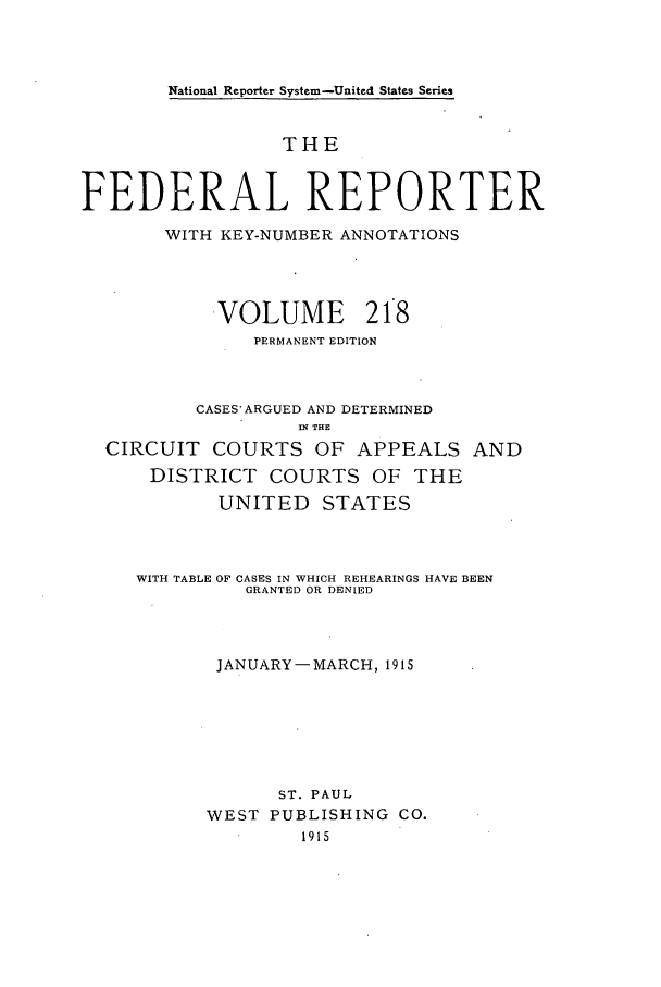 handle is hein.cases/fedrep0218 and id is 1 raw text is: National Reporter System-United States Series

THE
FEDERAL REPORTER
WITH KEY-NUMBER ANNOTATIONS
VOLUME 218
PERMANENT EDITION
CASES ARGUED AND DETERMINED
fl THE
CIRCUIT COURTS OF APPEALS AND
DISTRICT COURTS OF THE
UNITED STATES
WITH TABLE OF CASES IN WHICH REHEARINGS HAVE BEEN
GRANTED OR DENIED
JANUARY-MARCH, 1915
ST. PAUL
WEST PUBLISHING CO.
1915


