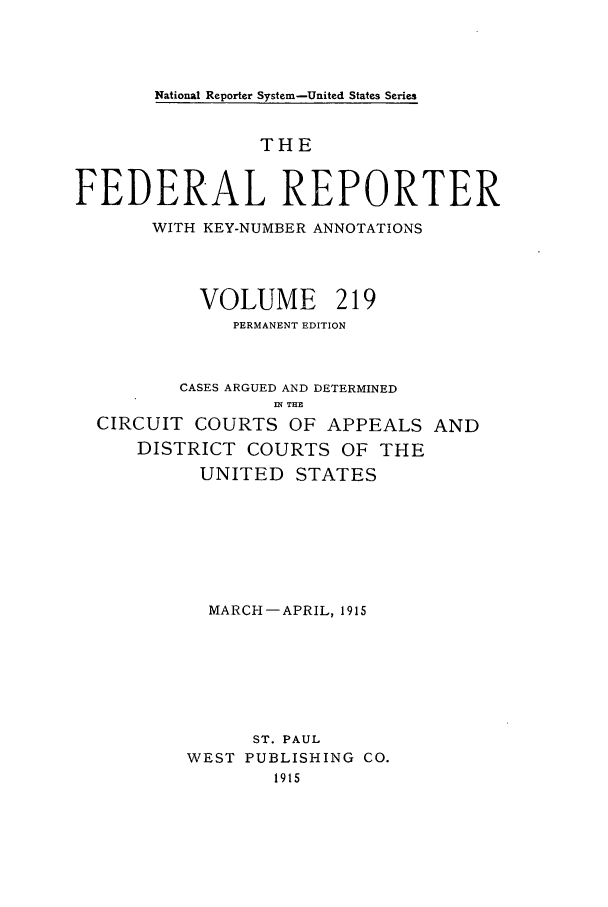 handle is hein.cases/fedrep0219 and id is 1 raw text is: National Reporter System-United States Series

THE
FEDERAL REPORTER
WITH KEY-NUMBER ANNOTATIONS
VOLUME 219
PERMANENT EDITION
CASES ARGUED AND DETERMINED
n THE
CIRCUIT COURTS OF APPEALS AND
DISTRICT COURTS OF THE
UNITED STATES
MARCH-APRIL, 1915
ST. PAUL
WEST PUBLISHING CO.
1915


