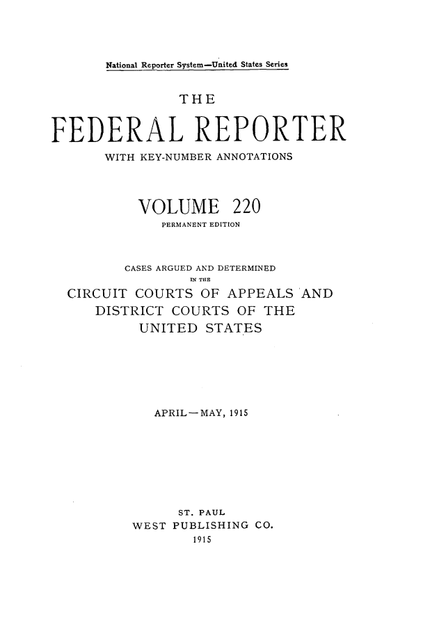 handle is hein.cases/fedrep0220 and id is 1 raw text is: National Reporter System-United States Series

THE
FEDERAL REPORTER
WITH KEY-NUMBER ANNOTATIONS
VOLUME 220
PERMANENT EDITION
CASES ARGUED AND DETERMINED
.N THE
CIRCUIT COURTS OF APPEALS AND
DISTRICT COURTS OF THE
UNITED STATES
APRIL-MAY, 1915
ST. PAUL
WEST PUBLISHING CO.
1915


