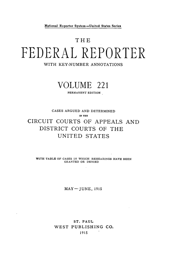 handle is hein.cases/fedrep0221 and id is 1 raw text is: National Reporter System-United States Series

THE
FEDERAL REPORTER
WITH KEY-NUMBER ANNOTATIONS
VOLUME 221
PERMANENT EDITION
CASES ARGUED AND DETERMINED
IN THE
CIRCUIT COURTS OF APPEALS AND
DISTRICT COURTS OF THE
UNITED STATES
WITH TABLE OF CASES IN WHICH REHEARINGS HAVE BEEN
GRANTED OR DENIED
MAY--JUNE, 1915
ST. PAUL
WEST PUBLISHING CO.
1915


