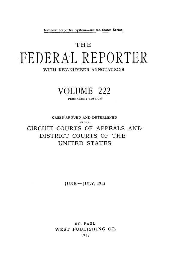 handle is hein.cases/fedrep0222 and id is 1 raw text is: National Reporter System-United States Series

THE
FEDERAL REPORTER
WITH KEY-NUMBER ANNOTATIONS
VOLUME 222
PERMANENT EDITION
CASES ARGUED AND DETERMINED
1 THE
CIRCUIT COURTS OF APPEALS AND
DISTRICT COURTS OF THE
UNITED STATES
JUNE-JULY, 1915
ST. PAUL
WEST PUBLISHING CO.
1915


