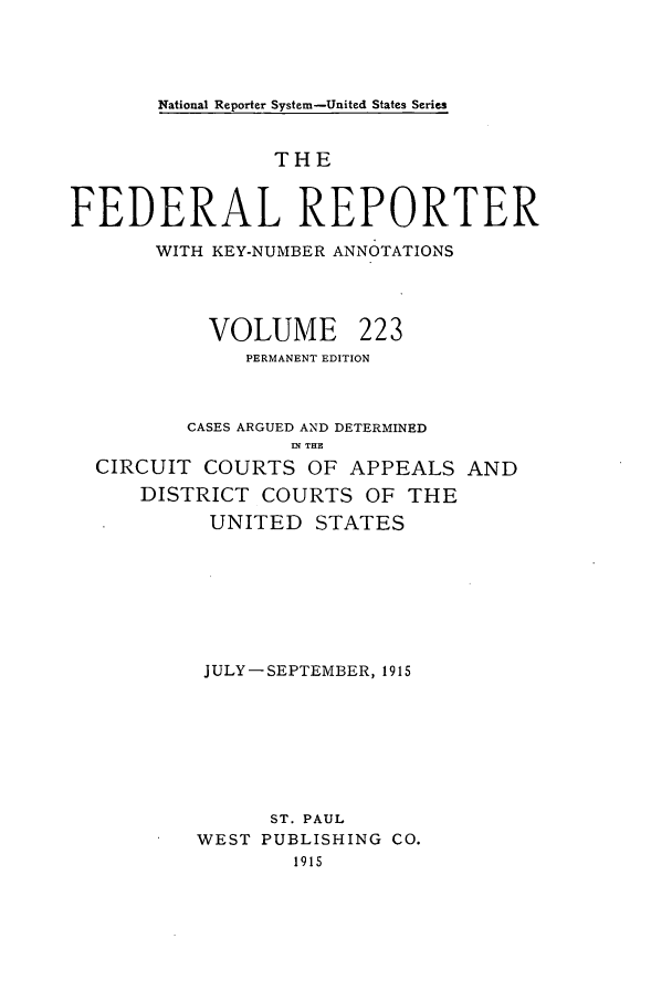 handle is hein.cases/fedrep0223 and id is 1 raw text is: National Reporter System-United States Series

THE
FEDERAL REPORTER
WITH KEY-NUMBER ANNOTATIONS

VOLUME

223

PERMANENT EDITION
CASES ARGUED AND DETERMINED
I. THE
CIRCUIT COURTS OF APPEALS AND
DISTRICT COURTS OF THE
UNITED STATES
JULY-SEPTEMBER, 1915
ST. PAUL
WEST PUBLISHING CO.
1915


