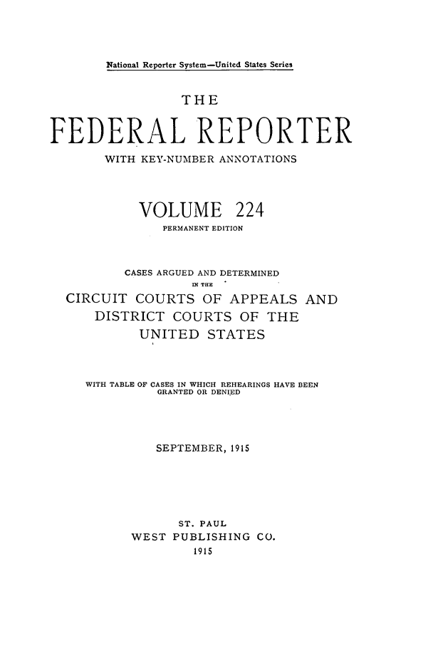 handle is hein.cases/fedrep0224 and id is 1 raw text is: National Reporter System-United States Series

THE
FEDERAL REPORTER
WITH KEY-NUMBER ANNOTATIONS
VOLUME 224
PERMANENT EDITION
CASES ARGUED AND DETERMINED
IN THE
CIRCUIT COURTS OF APPEALS AND
DISTRICT COURTS OF THE
UNITED STATES
WITH TABLE OF CASES IN WHICH REHEARINGS HAVE BEEN
GRANTED OR DENIED
SEPTEMBER, 1915
ST. PAUL
WEST PUBLISHING CO.
1915


