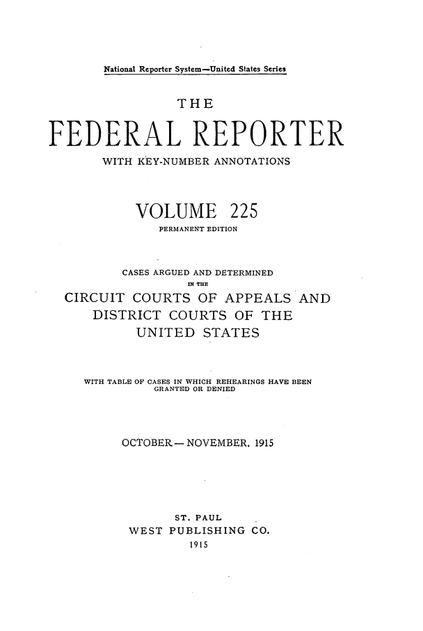 handle is hein.cases/fedrep0225 and id is 1 raw text is: National Reporter System-United States Series

THE
FEDERAL REPORTER
WITH KEY-NUMBER ANNOTATIONS

VOLUME

225

PERMANENT EDITION
CASES ARGUED AND DETERMINED
mn T.
CIRCUIT COURTS OF APPEALS AND
DISTRICT COURTS OF THE
UNITED     STATES
WITH TABLE OF CASES IN WHICH REHEARINGS HAVE BEEN
GRANTED OR DENIED
OCTOBER- NOVEMBER. 1915
ST. PAUL
WEST PUBLISHING CO.
1915


