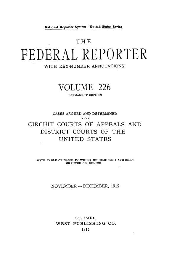 handle is hein.cases/fedrep0226 and id is 1 raw text is: National Reporter System-United States Series

THE
FEDERAL REPORTER
WITH KEY-NUMBER ANNOTATIONS
VOLUME 226
PERMANENT EDITION
CASES ARGUED AND DETERMINED
Mf THE
CIRCUIT COURTS OF APPEALS AND
DISTRICT COURTS OF THE
UNITED STATES
WITH TABLE OF CASES IN WHICH REHEARINGS HAVE BEEN
GRANTED OR DENIED
NOVEMBER- DECEMBER, 1915
ST. PAUL
WEST PUBLISHING CO.
1916


