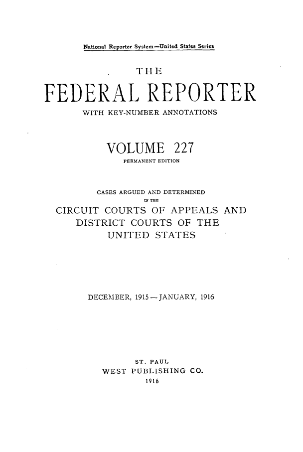 handle is hein.cases/fedrep0227 and id is 1 raw text is: National Reporter System-United States Series

THE
FEDERAL REPORTER
WITH KEY-NUMBER ANNOTATIONS
VOLUME 227
PERMANENT EDITION
CASES ARGUED AND DETERMINED
IN THE
CIRCUIT COURTS OF APPEALS AND
DISTRICT COURTS OF THE
UNITED STATES
DECEMBER, 1915 - JANUARY, 1916
ST, PAUL
WEST PUBLISHING CO.
1916


