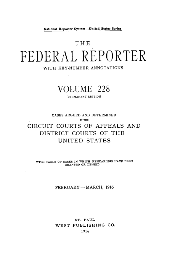 handle is hein.cases/fedrep0228 and id is 1 raw text is: National Reporter System-United States Series

THE
FEDERAL REPORTER
WITH KEY-NUMBER ANNOTATIONS

VOLUME

228

PERMANENT EDITION
CASES ARGUED AND DETERMINED
nT THE
CIRCUIT COURTS OF APPEALS AND
DISTRICT COURTS OF THE
UNITED STATES
WITH TABLE OF CASES IN WHICH REHEARINGS HAVE BEEN
GRANTED OR DENIED
FEBRUARY - MARCH, 1916
ST. PAUL
WEST PUBLISHING CO.
1916


