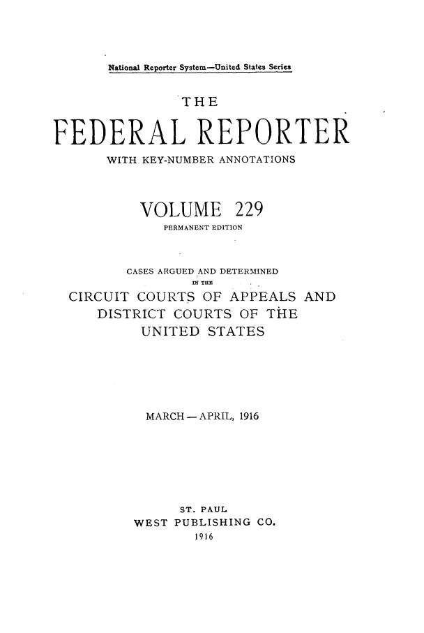 handle is hein.cases/fedrep0229 and id is 1 raw text is: National Reporter System-United States Series

THE
FEDERAL REPORTER
WITH KEY-NUMBER ANNOTATIONS
VOLUME 229
PERMANENT EDITION
CASES ARGUED AND DETERMINED
U(TH.
CIRCUIT COURTS OF APPEALS AND
DISTRICT COURTS OF THE
UNITED STATES
MARCH - APRIL, 1916
ST. PAUL
WEST PUBLISHING CO.
1916


