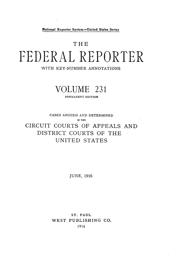 handle is hein.cases/fedrep0231 and id is 1 raw text is: National Reporter System-United States Series

THE
FEDERAL REPORTER
WITH KEY-NUMBER ANNOTATIONS
VOLUME 231
PERMANENT EDITION
CASES ARGUED AND DETERMINED
.l T11.
CIRCUIT COURTS OF APPEALS AND
DISTRICT COURTS OF THE
UNITED STATES
JUNE, 1916
ST. PAUL
WEST PUBLISHING CO.
1916


