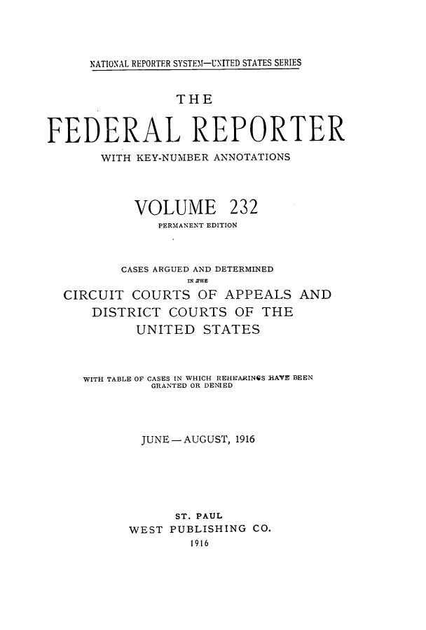 handle is hein.cases/fedrep0232 and id is 1 raw text is: NATIONAL REPORTER SYSTE11-UNITED STATES SERIES

THE
FEDERAL REPORTER
WITH KEY-NUMBER ANNOTATIONS

VOLUME

232

PERMANENT EDITION
CASES ARGUED AND DETERMINED
IN EHE
CIRCUIT COURTS OF APPEALS AND
DISTRICT COURTS OF THE
UNITED STATES
WITH TABLE OF CASES IN WHICH REHEARINGS HAVE BEEN
GRANTED OR DENIED
JUNE-AUGUST, 1916
ST. PAUL
WEST PUBLISHING CO.
1916


