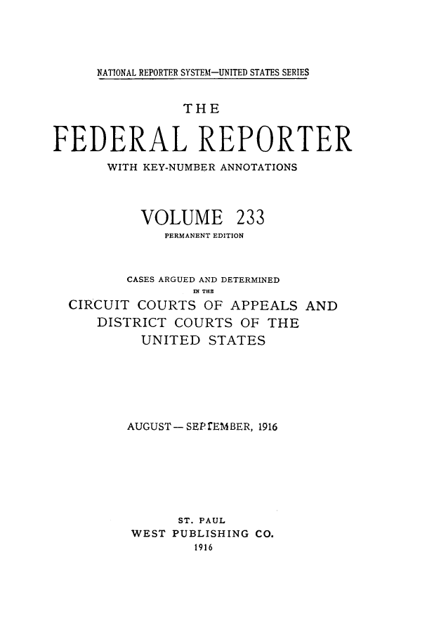 handle is hein.cases/fedrep0233 and id is 1 raw text is: NATIONAL REPORTER SYSTEM-UNITED STATES SERIES

THE
FEDERAL REPORTER
WITH KEY-NUMBER ANNOTATIONS

VOLUME

233

PERMANENT EDITION
CASES ARGUED AND DETERMINED
IN THEX
CIRCUIT COURTS OF APPEALS AND
DISTRICT COURTS OF THE
UNITED STATES
AUGUST- SEP fEMBER, 1916
ST. PAUL
WEST PUBLISHING CO.
1916


