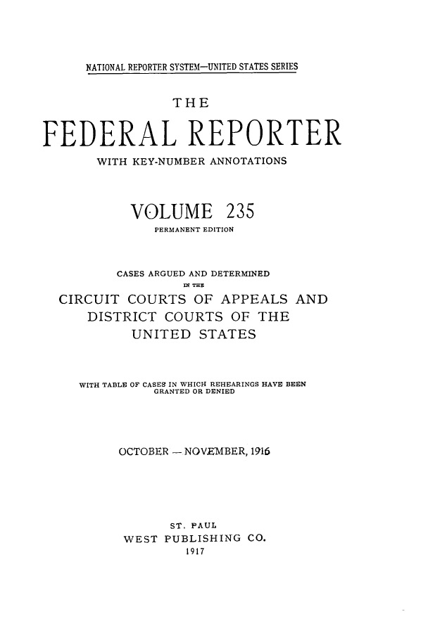 handle is hein.cases/fedrep0235 and id is 1 raw text is: NATIONAL REPORTER SYSTEM-UNITED STATES SERIES

THE
FEDERAL REPORTER
WITH KEY-NUMBER ANNOTATIONS

VOLUME

235

PERMANENT EDITION
CASES ARGUED AND DETERMINED
IN THE
CIRCUIT COURTS OF APPEALS AND
DISTRICT COURTS OF THE
UNITED STATES
WITH TABLE OF CASES IN WHICH REHEARINGS HAVE BEEN
GRANTED OR DENIED
OCTOBER - NOV.E1IBER, 1916
ST. PAUL
WEST PUBLISHING CO.
1917


