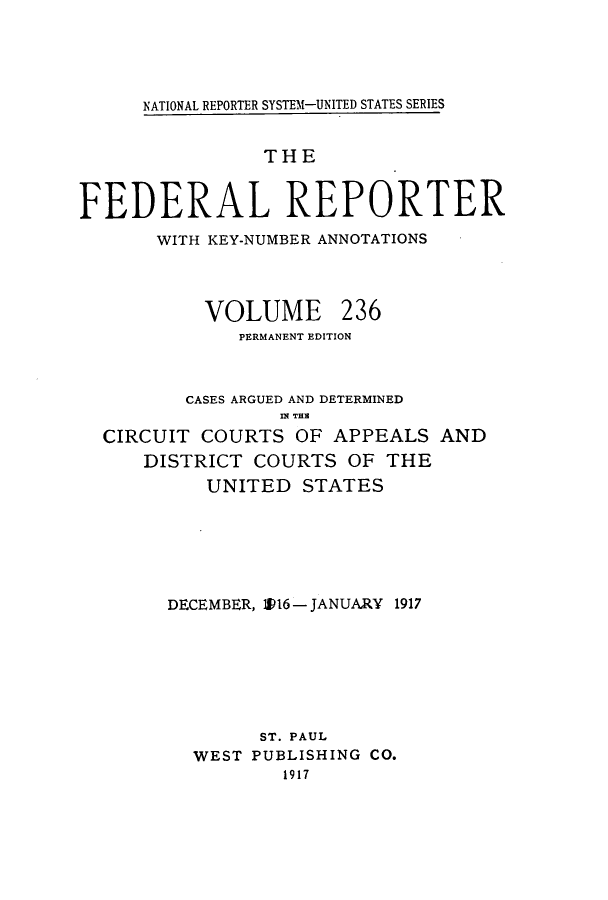 handle is hein.cases/fedrep0236 and id is 1 raw text is: NATIONAL REPORTER SYSTEM-UNITED STATES SERIES

THE
FEDERAL REPORTER
WITH KEY-NUMBER ANNOTATIONS

VOLUME

236

PERMANENT EDITION
CASES ARGUED AND DETERMINED
fli Tiam
CIRCUIT COURTS OF APPEALS AND
DISTRICT COURTS OF THE
UNITED STATES
DECEMBER, 0P16- JANUARY 1917
ST. PAUL
WEST PUBLISHING CO.
1917


