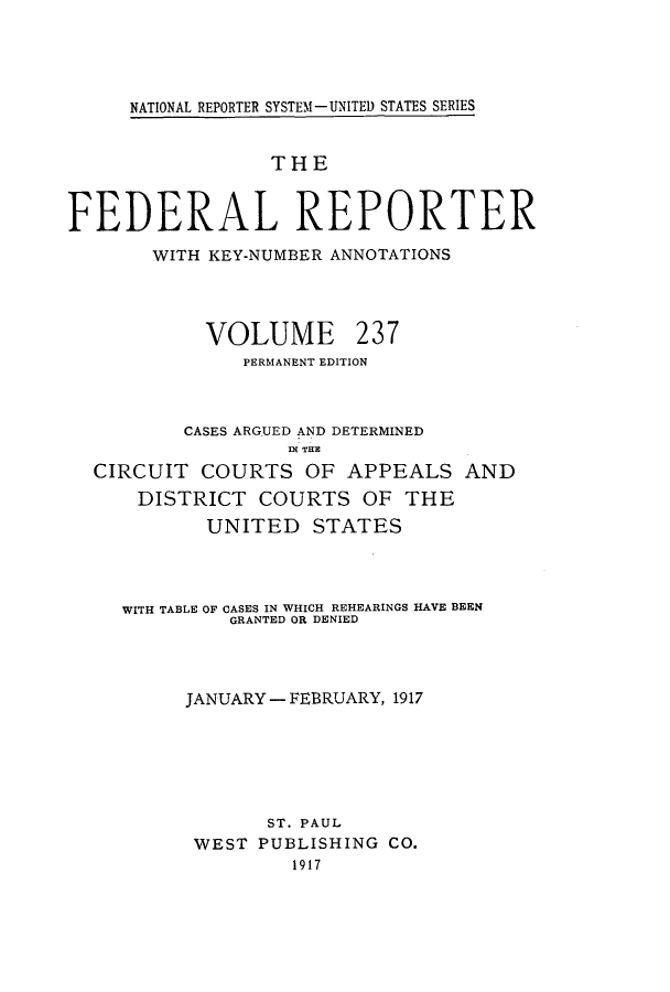 handle is hein.cases/fedrep0237 and id is 1 raw text is: NATIONAL REPORTER SYSTEM - UNITED STATES SERIES

THE
FEDERAL REPORTER
WITH KEY-NUMBER ANNOTATIONS

VOLUME

237

PERMANENT EDITION
CASES ARGUED AND DETERMINED
IN~ THE
CIRCUIT COURTS OF APPEALS AND
DISTRICT COURTS OF THE
UNITED STATES
WITH TABLE OF CASES IN WHICH REHEARINGS HAVE BEEN
GRANTED OR DENIED
JANUARY - FEBRUARY, 1917
ST. PAUL
WEST PUBLISHING CO.
1917


