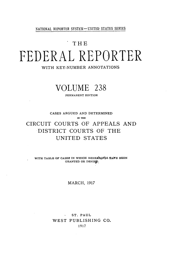 handle is hein.cases/fedrep0238 and id is 1 raw text is: NATIONAL REPORTER SYSTEM1-UNITED STATES SERIES

THE
FEDERAL REPORTER
WITH KEY-NUMBER ANNOTATIONS
VOLUME 238
PERMANENT EDITION
CASES ARGUED AND DETERMINED
IN THE
CIRCUIT COURTS OF APPEALS AND
DISTRICT COURTS OF THE
UNITED STATES
WITH TABLE OF CASES IN WHICH REHEA t$S &ANE BEEN
GRANTED OR DENIEf
MARCH, 1917
ST. PAUL
WEST PUBLISHING CO.
1917


