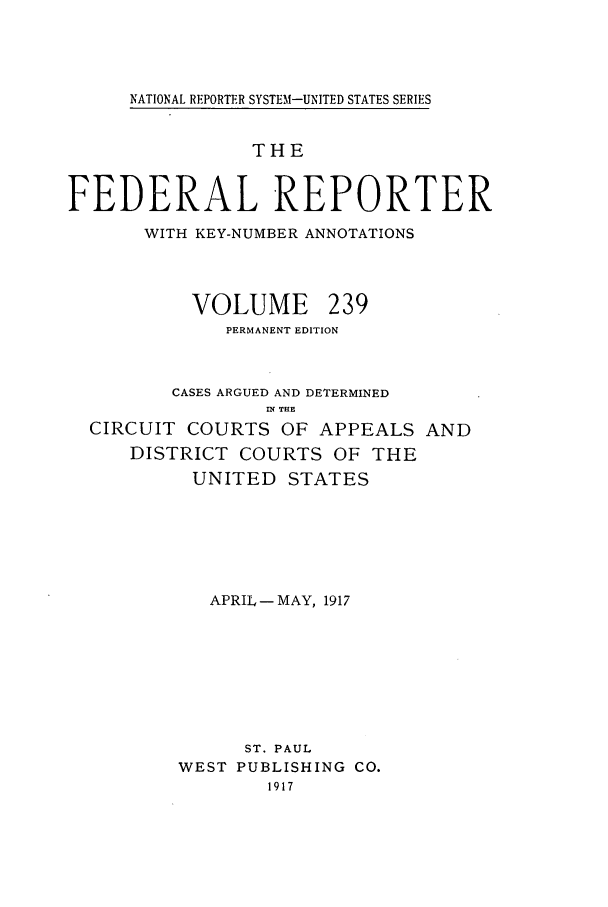 handle is hein.cases/fedrep0239 and id is 1 raw text is: NATIONAL REPORTER SYSTEM-UNITED STATES SERIES

THE
FEDERAL REPORTER
WITH KEY-NUMBER ANNOTATIONS
VOLUME 239
PERMANENT EDITION
CASES ARGUED AND DETERMINED
IN THE
CIRCUIT COURTS OF APPEALS AND
DISTRICT COURTS OF THE
UNITED STATES
APRIL - MAY, 1917
ST. PAUL
WEST PUBLISHING CO.
1917


