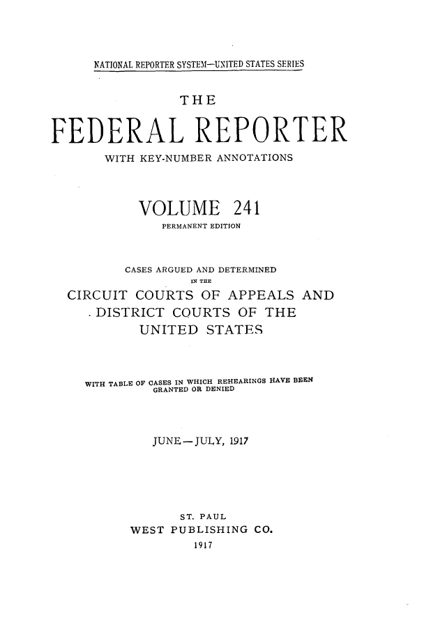 handle is hein.cases/fedrep0241 and id is 1 raw text is: NATIONAL REPORTER SYSTE1-UNITED STATES SERIES

THE
FEDERAL REPORTER
WITH KEY-NUMBER ANNOTATIONS
VOLUME 241
PERMANENT EDITION
CASES ARGUED AND DETERMINED
IN THE
CIRCUIT COURTS OF APPEALS AND
DISTRICT COURTS OF THE
UNITED STATES
WITH TABLE OF CASES IN WHICH REHEARINGS HAVE BEEN
GRANTED OR DENIED
JUNE-JULY, 1917
ST. PAUL
WEST PUBLISHING CO.
1917


