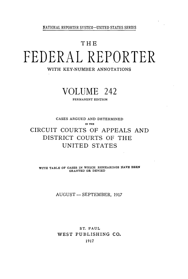handle is hein.cases/fedrep0242 and id is 1 raw text is: NATIONAL REPORTER SYSTEM-UNITED STATES SERIES

THE
FEDERAL REPORTER
WITH KEY-NUMBER ANNOTATIONS
VOLUME 242
PERMANENT EDITION
CASES ARGUED AND DETERMINED
IN THE
CIRCUIT COURTS OF APPEALS AND
DISTRICT COURTS OF THE
UNITED STATES
WITH TABLE OF CASES IN WHICH REHEARINGS HAVE BEEN
GRANTED OR DENIED
AUGUST - SEPTEMBER, 1917
ST. PAUL
WEST PUBLISHING CO.
1917


