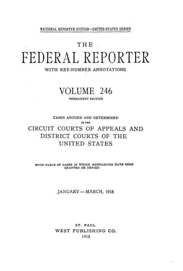 handle is hein.cases/fedrep0246 and id is 1 raw text is: NATIONAL REPORTER SYSTEM-UNITED STATES SERIES

THE
FEDERAL REPORTER
WITH KEY-NUMBER ANNOTATIONS
VOLUME 246
PERMANENT EDITION
CASES ARGUED AND DETERMINED
IN TE
CIRCUIT COURTS OF APPEALS AND
DISTRICT COURTS OF THE
UNITED STATES
WITH TABLE OF CASES IN WHICH REHEARINGS HAVE BEEN
GRANTED OR DENIED
JANUARY - MARCH, 1918
ST. PAUL
WEST PUBLISHING CO.
1918


