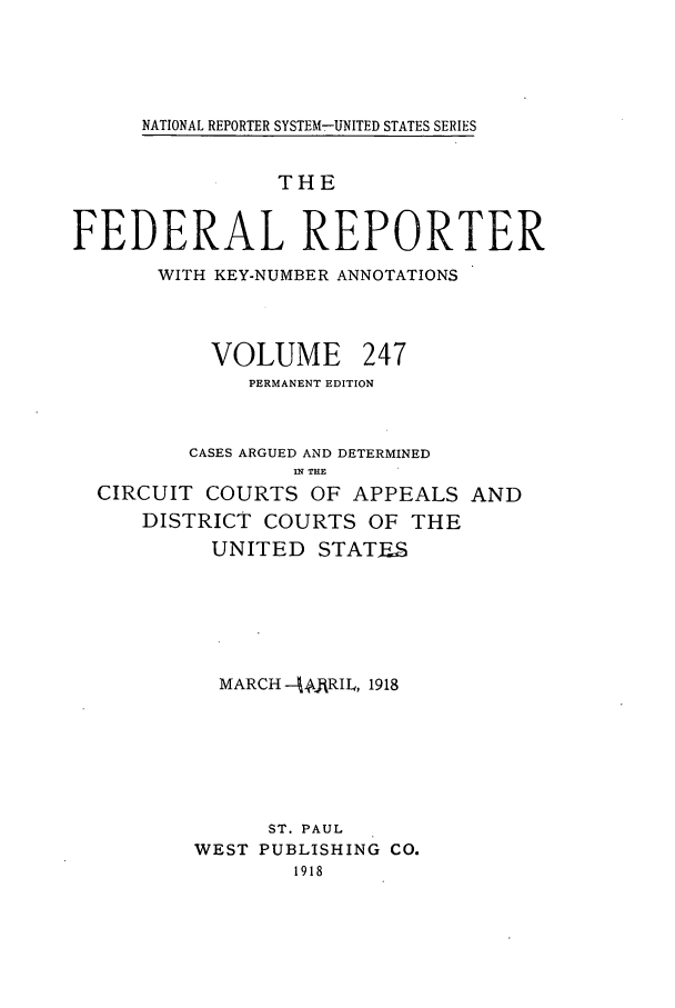 handle is hein.cases/fedrep0247 and id is 1 raw text is: NATIONAL REPORTER SYSTEM7-UNITED STATES SERIES

THE
FEDERAL REPORTER
WITH KEY-NUMBER ANNOTATIONS
VOLUME 247
PERMANENT EDITION
CASES ARGUED AND DETERMINED
IN THE
CIRCUIT COURTS OF APPEALS AND
DISTRICT COURTS OF THE
UNITED STATFiS
MARCH --,J1RRIL, 1918
ST. PAUL
WEST PUBLISHING CO.
1918


