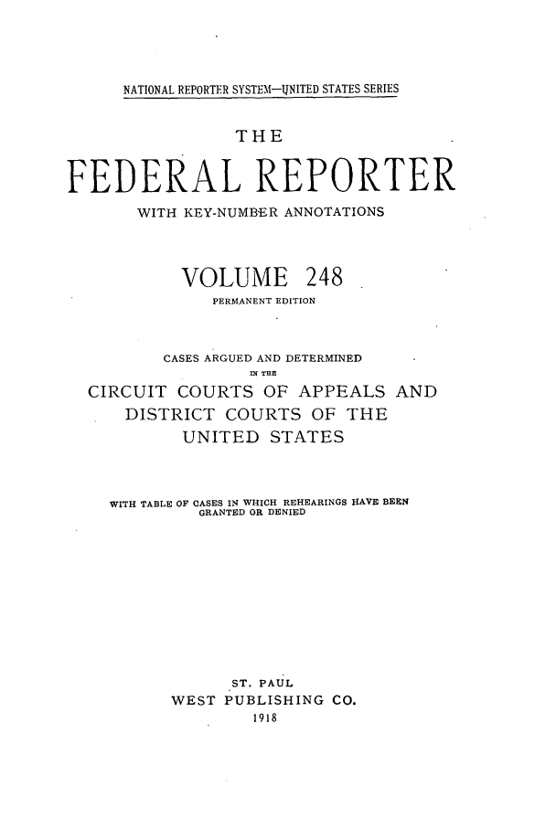 handle is hein.cases/fedrep0248 and id is 1 raw text is: NATIONAL REPORTER SYSTEM-UNITED STATES SERIES

THE
FEDERAL REPORTER
WITH KEY-NUMB'ER ANNOTATIONS
VOLUME 248
PERMANENT EDITION
CASES ARGUED AND DETERMINED
IN T13
CIRCUIT COURTS OF APPEALS AND
DISTRICT COURTS OF THE
UNITED STATES
WITH TABLE OF CASES IN WHICH REHEARINGS HAVE BEEN
GRANTED OR DENIED
ST. PAUL
WEST PUBLISHING CO.
1918


