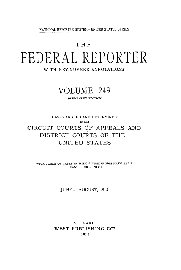 handle is hein.cases/fedrep0249 and id is 1 raw text is: NATIONAL REPORTER SYSTEM-UNITED STATES SERIES

THE
FEDERAL REPORTER
WITH KEY-NUMBER ANNOTATIONS
VOLUME 249
PERMANENT EDITION
CASES ARGUED AND DETERMINED
IN THE
CIRCUIT COURTS OF APPEALS AND
DISTRICT COURTS OF THE
UNITED STATES
WITH TABLE OF CASES IN WHICH REHEARINGS HAVE BEEN
GRANTED OR DENINfD
JUNE -AUGUST, 1918
ST. PAUL
WEST PUBLISHING COM
1918


