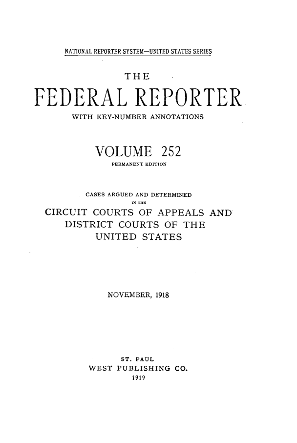 handle is hein.cases/fedrep0252 and id is 1 raw text is: NATIONAL REPORTER SYSTEM-UNITED STATES SERIES

THE
FEDERAL REPORTER
WITH KEY-NUMBER ANNOTATIONS
VOLUME 252
PERMANENT EDITION
CASES ARGUED AND DETERMINED
I THE
CIRCUIT COURTS OF APPEALS AND
DISTRICT COURTS OF THE
UNITED STATES
NOVEMBER, 1918
ST. PAUL
WEST PUBLISHING CO.
1919


