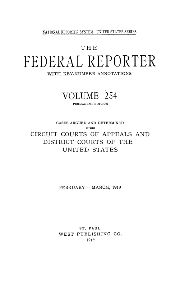 handle is hein.cases/fedrep0254 and id is 1 raw text is: IATIONAL REPORTER SYSTEM-UNITED STATES SERIES

THE
FEDERAL REPORTER
WITH KEY-NUMBER ANNOTATIONS

VOLUME

254

PERMANENT EDITION
CASES ARGUED AND DETERMINED
.N THE
CIRCUIT COURTS OF APPEALS AND
DISTRICT COURTS OF THE
UNITED STATES
FEBRUARY - MARCH, 1919
ST. PAUL
WEST PUBLISHING CO.
1919


