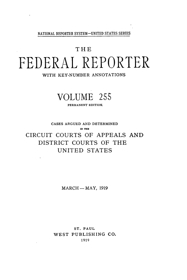 handle is hein.cases/fedrep0255 and id is 1 raw text is: NATIONAL REPORTER SYSTEM-UNITED STATES SERIES

THE
FEDERAL REPORTER
WITH KEY-NUMBER ANNOTATIONS

VOLUME

255

PERMANENT EDITION.
CASES ARGUED AND DETERMINED
ni sTHE
CIRCUIT COURTS OF APPEALS AND
DISTRICT COURTS OF THE
UNITED STATES
MARCH - MAY, 1919
ST. PAUL
WEST PUBLISHING CO.
1919


