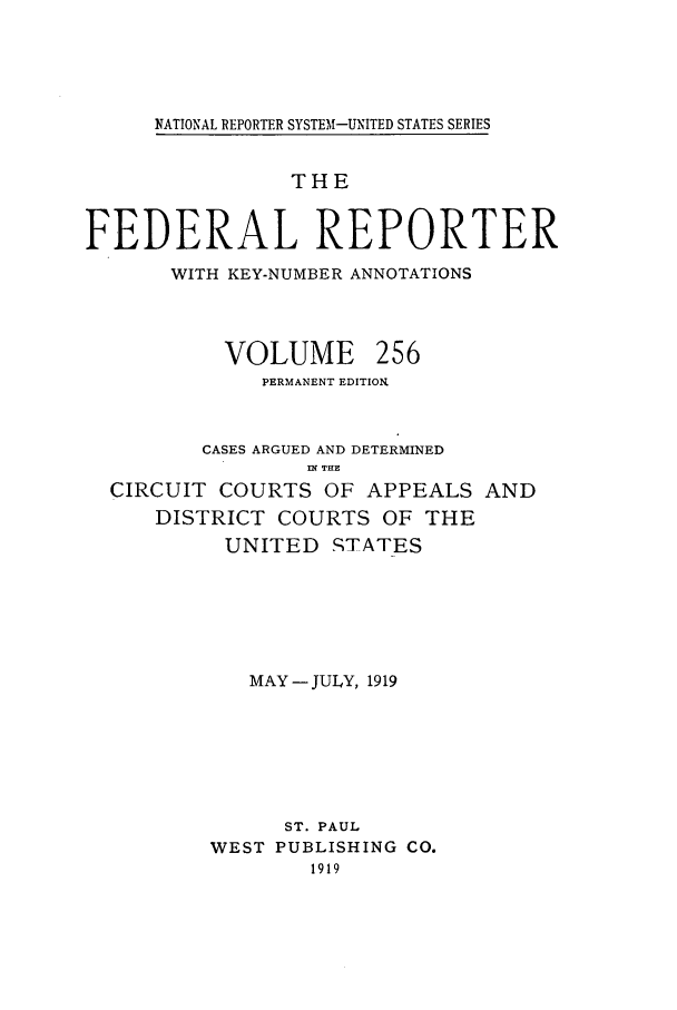handle is hein.cases/fedrep0256 and id is 1 raw text is: NATIONAL REPORTER SYSTEM-UNITED STATES SERIES

THE
FEDERAL REPORTER
WITH KEY-NUMBER ANNOTATIONS

VOLUME

256

PERMANENT EDITIOIN
CASES ARGUED AND DETERMINED
IN THE
CIRCUIT COURTS OF APPEALS AND
DISTRICT COURTS OF THE
UNITED STATES
MAY - JULY, 1919
ST. PAUL
WEST PUBLISHING CO.
1919


