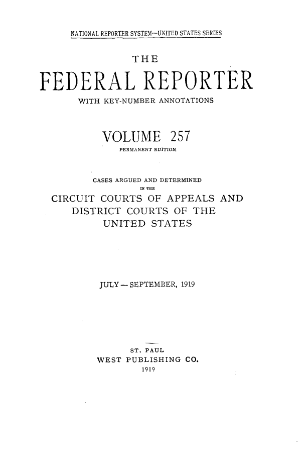 handle is hein.cases/fedrep0257 and id is 1 raw text is: NATIONAL REPORTER SYSTEM-UNITED STATES SERIES

THE
FEDERAL REPORTER
WITH KEY-NUMBER ANNOTATIONS

VOLUME

257

PERMANENT EDITION.
CASES ARGUED AND DETERMINED
IN TIH
CIRCUIT COURTS OF APPEALS AND
DISTRICT COURTS OF THE
UNITED STATES
JULY - SEPTEMBER, 1919
ST. PAUL
WEST PUBLISHING CO.
1919


