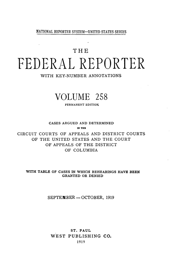 handle is hein.cases/fedrep0258 and id is 1 raw text is: NATIONAL REPORTER SYSTEM-UNITED STATES SERIES

THE
FEDERAL REPORTER
WITH KEY-NUMBER ANNOTATIONS

VOLUME

258

PERMANENT EDITION.
CASES ARGUED AND DETERMINED
IN THE
CIRCUIT COURTS OF APPEALS AND DISTRICT COURTS
OF THE UNITED STATES AND THE COURT
OF APPEALS OF THE DISTRICT
OF COLUMBIA
WITH TABLE OF CASES IN WHICH REHEARINGS HAVE BEEN
GRANTED OR DENIED
SEPTEIBER - OCTOBER, 1919
ST. PAUL
WEST PUBLISHING CO.
1919


