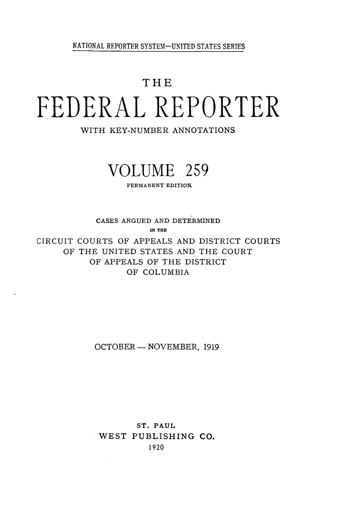 handle is hein.cases/fedrep0259 and id is 1 raw text is: NATIONAL REPORTER SYSTEM-UNITED STATES SERIES

THE
FEDERAL REPORTER
WITH KEY-NUMBER ANNOTATIONS

VOLUME

259

PERMANENT EDITION
CASES ARGUED AND DETERMINED
P5 THE
CIRCUIT COURTS OF APPEALS AND DISTRICT COURTS
OF THE UNITED STATES AND THE COURT
OF APPEALS OF THE DISTRICT
OF COLUMBIA
OCTOBER- NOVEMBER, 1919
ST. PAUL
WEST PUBLISHING CO.
1920


