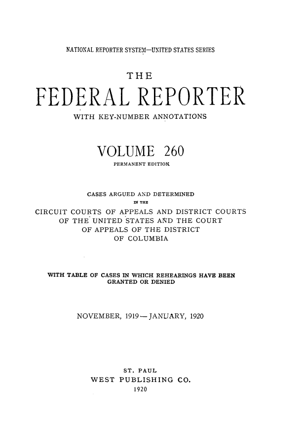handle is hein.cases/fedrep0260 and id is 1 raw text is: NATIONAL REPORTER SYSTEM-UNITED STATES SERIES

THE
FEDERAL REPORTER
WITH KEY-NUMBER ANNOTATIONS
VOLUME 260
PERMANENT EDITION
CASES ARGUED AND DETERMINED
n? THE
CIRCUIT COURTS OF APPEALS AND DISTRICT COURTS
OF THE UNITED STATES AND THE COURT
OF APPEALS OF THE DISTRICT
OF COLUMBIA
WITH TABLE OF CASES IN WHICH REHEARINGS HAVE BEEN
GRANTED OR DENIED
NOVEMBER, 1919-JANUARY, 1920
ST. PAUL
WEST PUBLISHING CO.
1920



