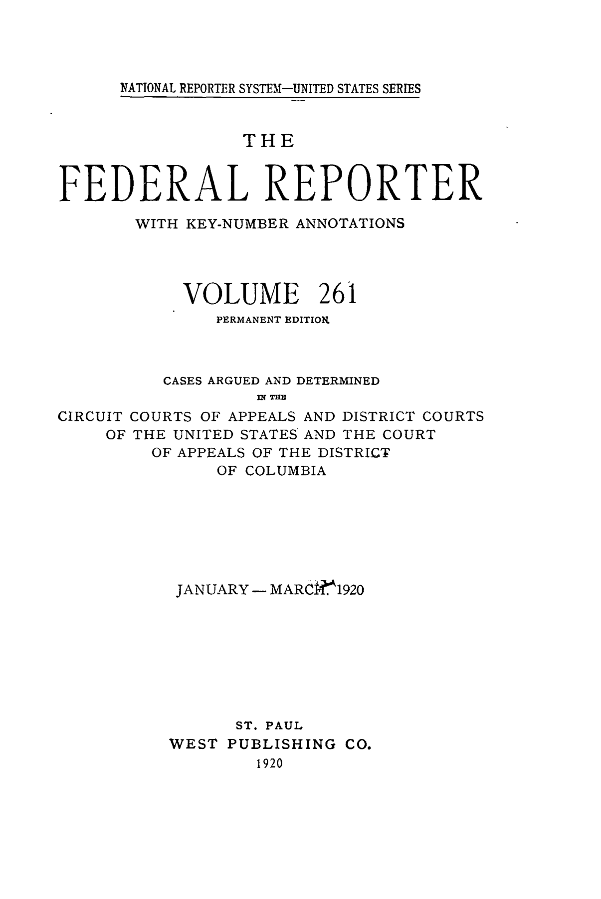 handle is hein.cases/fedrep0261 and id is 1 raw text is: NATIONAL REPORTER SYSTEM-UNITED STATES SERIES

THE
FEDERAL REPORTER
WITH KEY-NUMBER ANNOTATIONS
VOLUME 261
PERMANENT EDITION
CASES ARGUED AND DETERMINED
IN TH
CIRCUIT COURTS OF APPEALS AND DISTRICT COURTS
OF THE UNITED STATES AND THE COURT
OF APPEALS OF THE DISTRICT
OF COLUMBIA

JANUARY - MARC. 1920
ST. PAUL
WEST PUBLISHING CO.
1920


