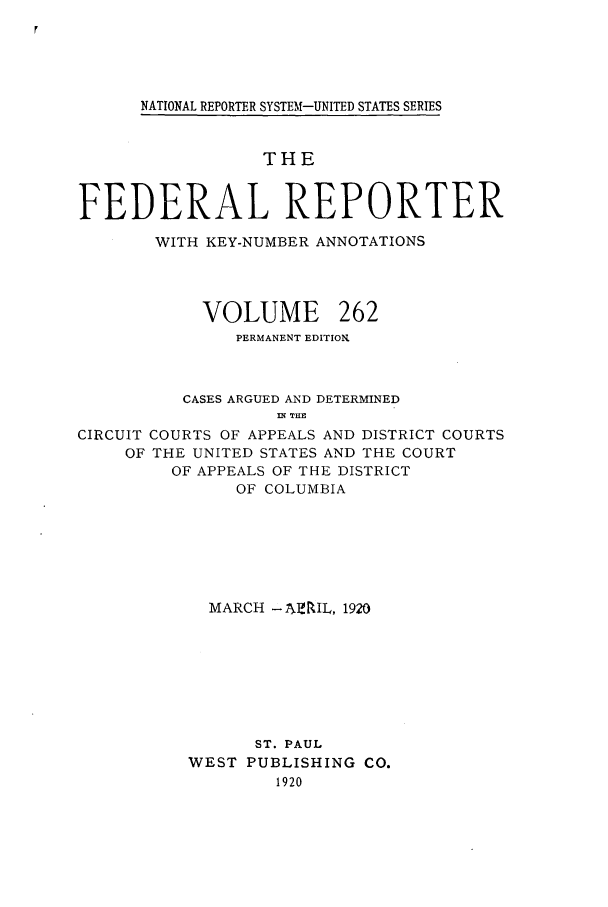 handle is hein.cases/fedrep0262 and id is 1 raw text is: NATIONAL REPORTER SYSTEM-UNITED STATES SERIES

THE
FEDERAL REPORTER
WITH KEY-NUMBER ANNOTATIONS
VOLUME 262
PERMANENT EDITION.
CASES ARGUED AND DETERMINED
IN TLHE
CIRCUIT COURTS OF APPEALS AND DISTRICT COURTS
OF THE UNITED STATES AND THE COURT
OF APPEALS OF THE DISTRICT
OF COLUMBIA
MARCH -AIMIL, 1920
ST. PAUL
WEST PUBLISHING CO.
1920


