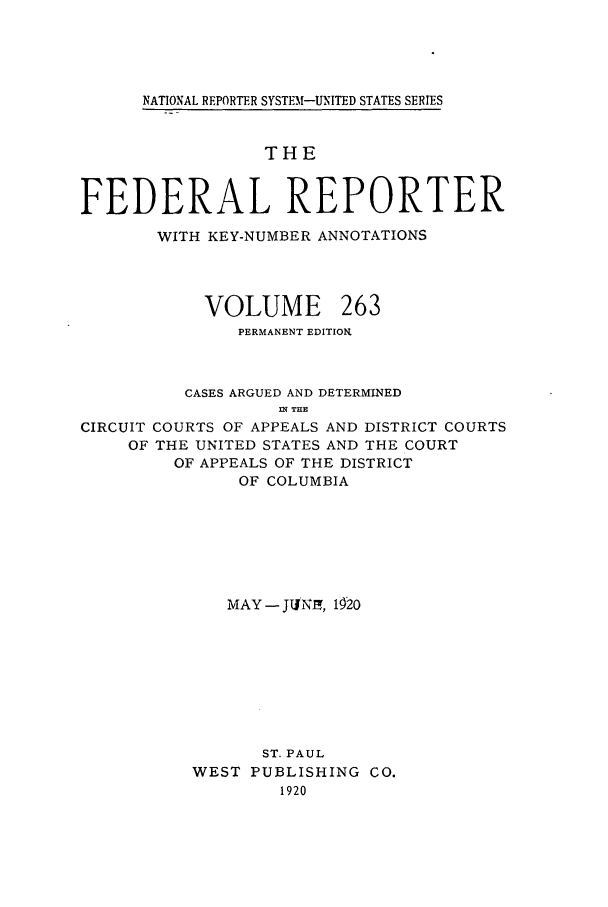 handle is hein.cases/fedrep0263 and id is 1 raw text is: NATIONAL REPORTER SYSTEM-UNITED STATES SERIES

THE
FEDERAL REPORTER
WITH KEY-NUMBER ANNOTATIONS
VOLUME 263
PERMANENT EDITION.
CASES ARGUED AND DETERMINED
IN  THE
CIRCUIT COURTS OF APPEALS AND DISTRICT COURTS
OF THE UNITED STATES AND THE COURT
OF APPEALS OF THE DISTRICT
OF COLUMBIA
MAY - JITNI, 1920
ST. PAUL
WEST PUBLISHING CO.
1920


