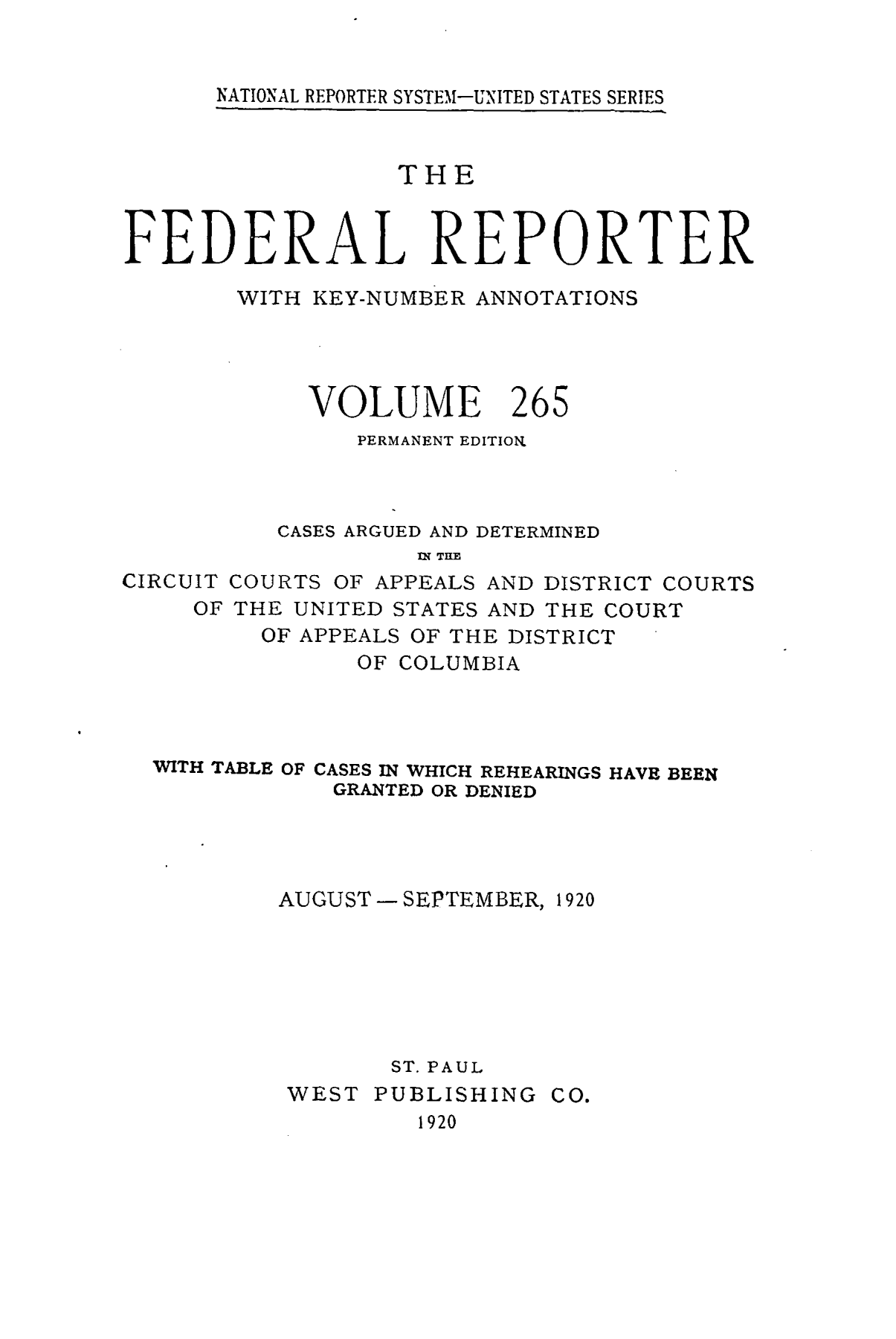 handle is hein.cases/fedrep0265 and id is 1 raw text is: ï»¿NATIONAL REPORTER SYSTEM-UNITED STATES SERIES

THE
FEDERAL REPORTER
WITH KEY-NUMBER ANNOTATIONS

VOLUME

265

PERMANENT EDITION
CASES ARGUED AND DETERMINED
IN THE
CIRCUIT COURTS OF APPEALS AND DISTRICT COURTS
OF THE UNITED STATES AND THE COURT
OF APPEALS OF THE DISTRICT
OF COLUMBIA

WITH TABLE OF CASES IN WHICH REHEARINGS HAVE BEEN
GRANTED OR DENIED
AUGUST - SEPTEMBER, 1920
ST. PAUL
WEST PUBLISHING CO.
1920


