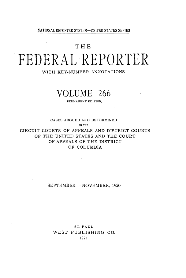 handle is hein.cases/fedrep0266 and id is 1 raw text is: NATIONAl REPORTER SYSTEM-UNITED STATES SERIES

THE
FEDERAL REPORTER
WITH KEY-NUMBER ANNOTATIONS
VOLUME 266
PERMANENT EDITION
CASES ARGUED AND DETERMINED
IN THE
CIRCUIT COURTS OF APPEALS AND DISTRICT COURTS
OF THE UNITED STATES AND THE COURT
OF APPEALS OF THE DISTRICT
OF COLUMBIA
SEPTEMBER- NOVEMBER, 1920
ST. PAUL
WEST PUBLISHING CO.
1921


