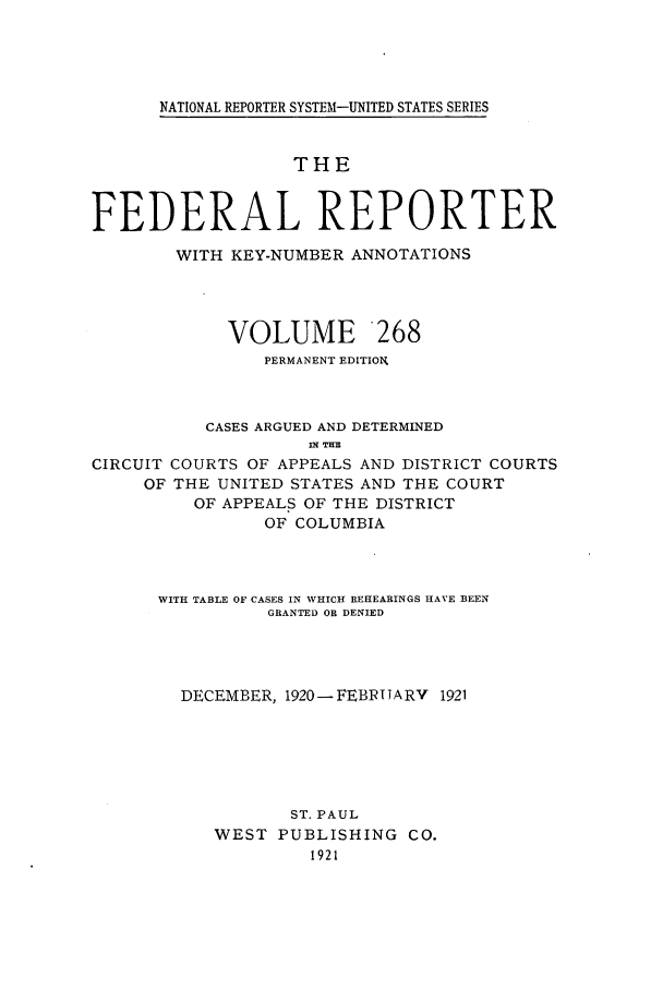 handle is hein.cases/fedrep0268 and id is 1 raw text is: NATIONAL REPORTER SYSTEM-UNITED STATES SERIES

THE
FEDERAL REPORTER
WITH KEY-NUMBER ANNOTATIONS
VOLUME 268
PERMANENT EDITION.
CASES ARGUED AND DETERMINED
nt HE
CIRCUIT COURTS OF APPEALS AND DISTRICT COURTS
OF THE UNITED STATES AND THE COURT
OF APPEALS OF THE DISTRICT
OF COLUMBIA

WITH TABLE OF CASES IN WHICH REHEARINGS HAVE BEEN
GRANTED OR DENIED
DECEMBER, 1920-FEB1TJARV 1921
ST. PAUL
WEST     PUBLISHING        CO.


