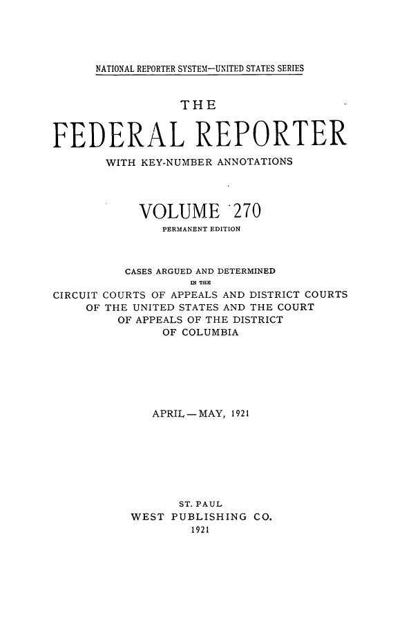 handle is hein.cases/fedrep0270 and id is 1 raw text is: ï»¿NATIONAL REPORTER SYSTEMf-UNITED STATES SERIES

THE
FEDERAL REPORTER
WITH KEY-NUMBER ANNOTATIONS
VOLUME 270
PERMANENT EDITION
CASES ARGUED AND DETERMINED
IN THE
CIRCUIT COURTS OF APPEALS AND DISTRICT COURTS
OF THE UNITED STATES AND THE COURT
OF APPEALS OF THE DISTRICT
OF COLUMBIA

APRIL-MAY, 1921
ST. PAUL
WEST PUBLISHING CO.
1921


