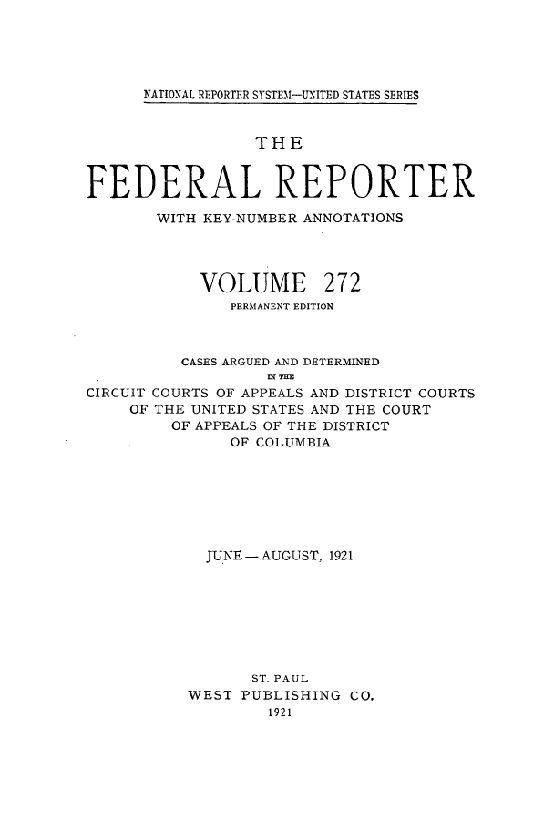 handle is hein.cases/fedrep0272 and id is 1 raw text is: ï»¿NATIONAL REPORTER SYSTEM1-UNITED STATES SERIES

THE
FEDERAL REPORTER
WITH KEY-NUMBER ANNOTATIONS
VOLUME 272
PERMANENT EDITION
CASES ARGUED AND DETERMINED
fl( TIM
CIRCUIT COURTS OF APPEALS AND DISTRICT COURTS
OF THE UNITED STATES AND THE COURT
OF APPEALS OF THE DISTRICT
OF COLUMBIA

JUNE -AUGUST, 1921
ST. PAUL
WEST PUBLISHING CO.
1921


