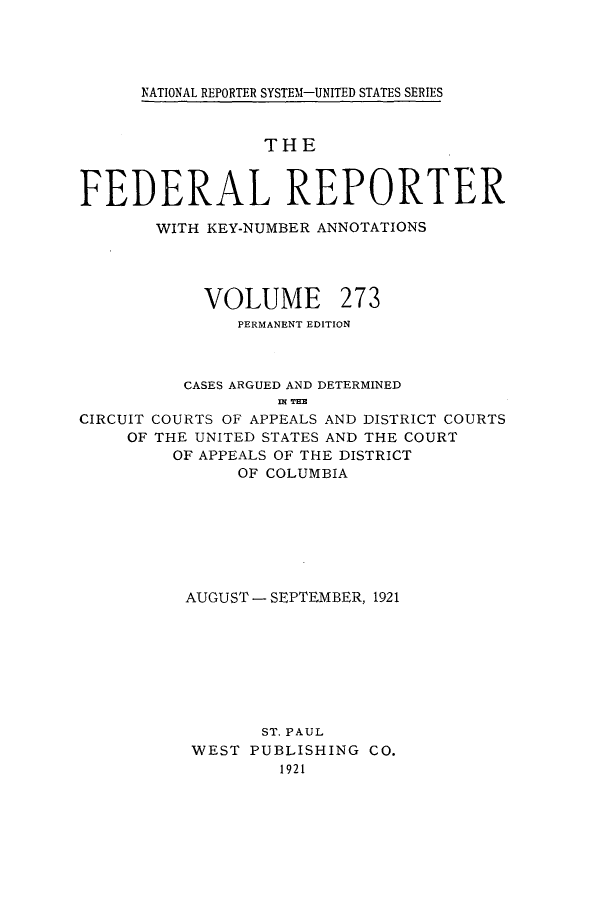 handle is hein.cases/fedrep0273 and id is 1 raw text is: ï»¿NATIONAL REPORTER SYSTEM-UNITED STATES SERIES

THE
FEDERAL REPORTER
WITH KEY-NUMBER ANNOTATIONS
VOLUME 273
PERMANENT EDITION
CASES ARGUED AND DETERMINED
IN THE
CIRCUIT COURTS OF APPEALS AND DISTRICT COURTS
OF THE UNITED STATES AND THE COURT
OF APPEALS OF THE DISTRICT
OF COLUMBIA
AUGUST - SEPTEMBER, 1921
ST. PAUL
WEST PUBLISHING CO.
1921


