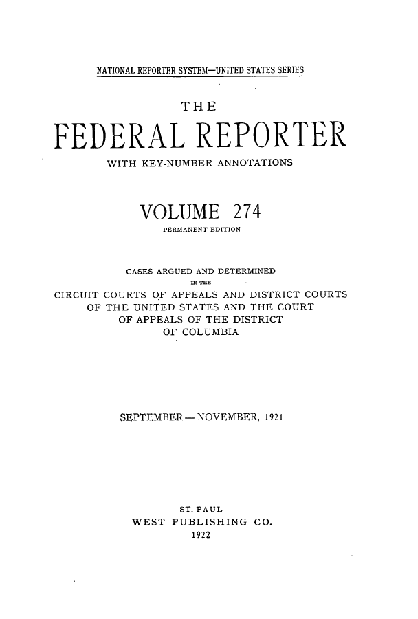 handle is hein.cases/fedrep0274 and id is 1 raw text is: ï»¿NATIONAL REPORTER SYSTEM-UNITED STATES SERIES

THE
FEDERAL REPORTER
WITH KEY-NUMBER ANNOTATIONS
VOLUME 274
PERMANENT EDITION
CASES ARGUED AND DETERMINED
IN TE
CIRCUIT COURTS OF APPEALS AND DISTRICT COURTS
OF THE UNITED STATES AND THE COURT
OF APPEALS OF THE DISTRICT
OF COLUMBIA

SEPTEMBER - NOVEMBER, 1921
ST. PAUL
WEST PUBLISHING CO.
1922



