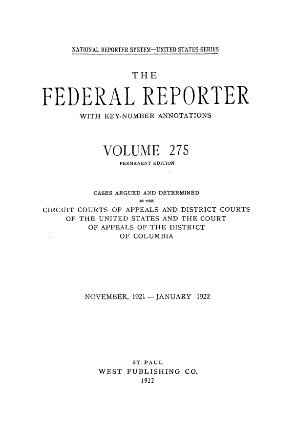 handle is hein.cases/fedrep0275 and id is 1 raw text is: ï»¿NATIONAL REPORTER SYSTEf-UNITED STATES SERIES

THE
FEDERAL REPORTER
WITH KEY-NUMBER ANNOTATIONS
VOLUME 275
PERMANENT EDITION
CASES ARGUED AND DETERMINED
IN THE
CIRCUIT COURTS OF APPEALS AND DISTRICT COURTS
OF THE UNITED STATES AND THE COURT
OF APPEALS OF THE DISTRICT
OF COLUMBIA
NOVEMBER, 1921 - JANUARY 1922
ST. PAUL
WEST PUBLISHING CO.
1922


