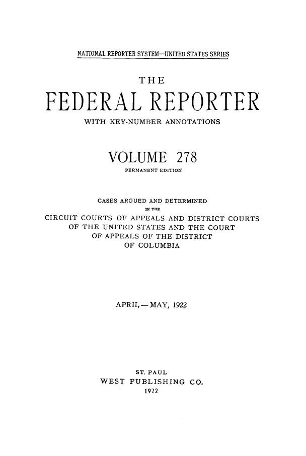 handle is hein.cases/fedrep0278 and id is 1 raw text is: NATIONAL REPORTER SYSTEM-UNITED STATES SERIES

THE
FEDERAL REPORTER
WITH KEY-NUMBER ANNOTATIONS
VOLUME 278
PERMANENT EDITION
CASES ARGUED AND DETERMINED
n? THE
CIRCUIT COURTS OF APPEALS AND DISTRICT COURTS
OF THE UNITED STATES AND THE COURT
OF APPEALS OF THE DISTRICT
OF COLUMBIA

APRIL - MAY, 1922
ST. PAUL
WEST PUBLISHING CO.
1922


