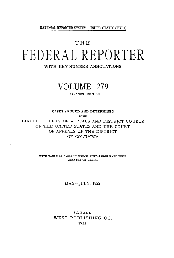 handle is hein.cases/fedrep0279 and id is 1 raw text is: ï»¿NATIONAL REPORTER SYSTEM-UNITED STATES SERIES

THE
FEDERAL REPORTER
WITH KEY-NUMBER ANNOTATIONS
VOLUME 279
PERMANENT EDITION
CASES ARGUED AND DETERMINED
n~r THE
CIRCUIT COURTS OF APPEALS AND DISTRICT COURTS
OF THE UNITED STATES AND THE COURT
OF APPEALS OF THE DISTRICT
OF COLUMBIA
WITH TABLE OF CASES IN WHICH REHEARINGS HAVE BEEN
GRANTED OB DENIED
MAY-JULY, 1922
ST. PAUL
WEST PUBLISHING CO.
1922


